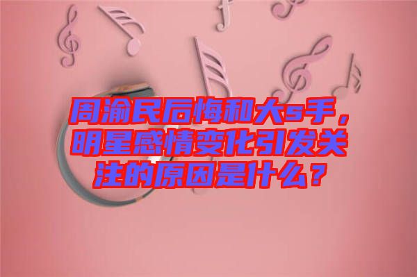 周渝民后悔和大s手，明星感情變化引發(fā)關(guān)注的原因是什么？