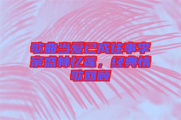 歌曲當(dāng)愛已成往事李宗盛林憶蓮，經(jīng)典情歌回顧