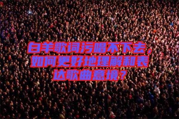 白羊歌詞污唱不下去，如何更好地理解和表達(dá)歌曲意境？