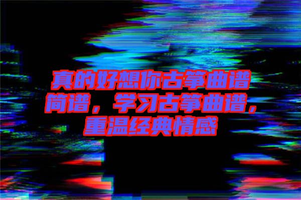 真的好想你古箏曲譜簡譜，學(xué)習(xí)古箏曲譜，重溫經(jīng)典情感