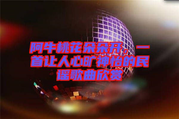 阿牛桃花朵朵開，一首讓人心曠神怡的民謠歌曲欣賞