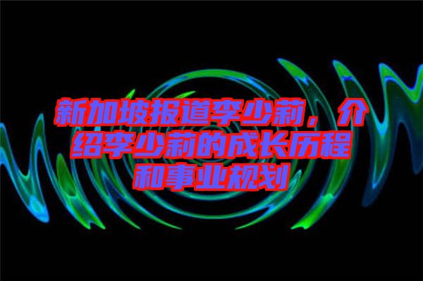 新加坡報道李少莉，介紹李少莉的成長歷程和事業(yè)規(guī)劃