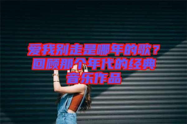 愛我別走是哪年的歌？回顧那個(gè)年代的經(jīng)典音樂作品