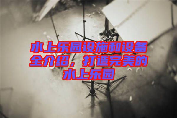 水上樂園設(shè)施和設(shè)備全介紹，打造完美的水上樂園