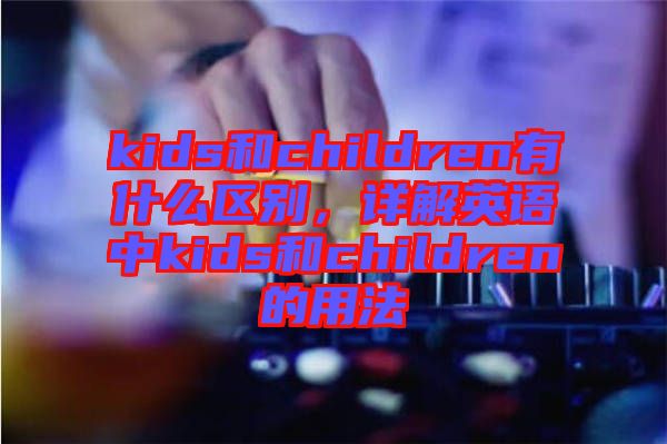 kids和children有什么區(qū)別，詳解英語(yǔ)中kids和children的用法