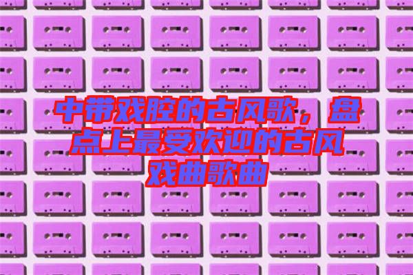 中帶戲腔的古風(fēng)歌，盤(pán)點(diǎn)上最受歡迎的古風(fēng)戲曲歌曲