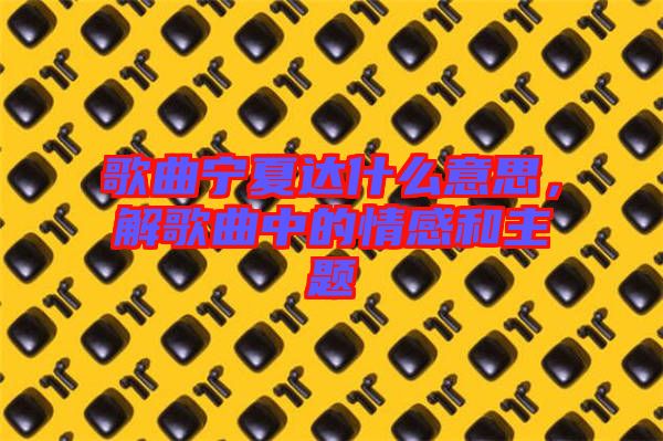 歌曲寧夏達什么意思，解歌曲中的情感和主題