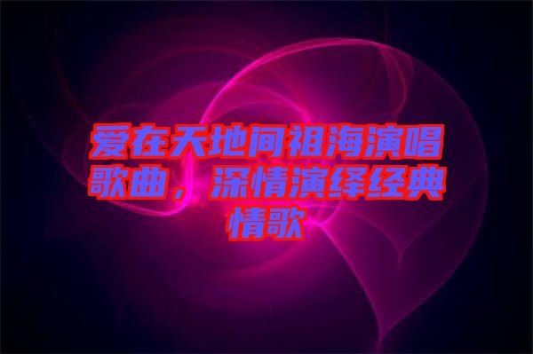 愛(ài)在天地間祖海演唱歌曲，深情演繹經(jīng)典情歌