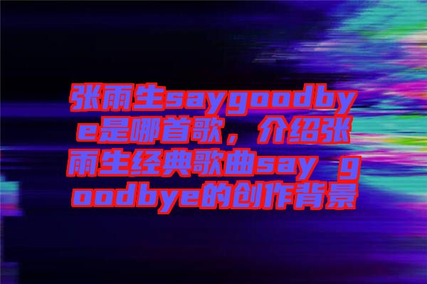 張雨生saygoodbye是哪首歌，介紹張雨生經(jīng)典歌曲say goodbye的創(chuàng)作背景