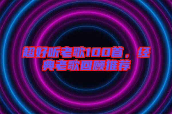 超好聽老歌100首，經(jīng)典老歌回顧推薦