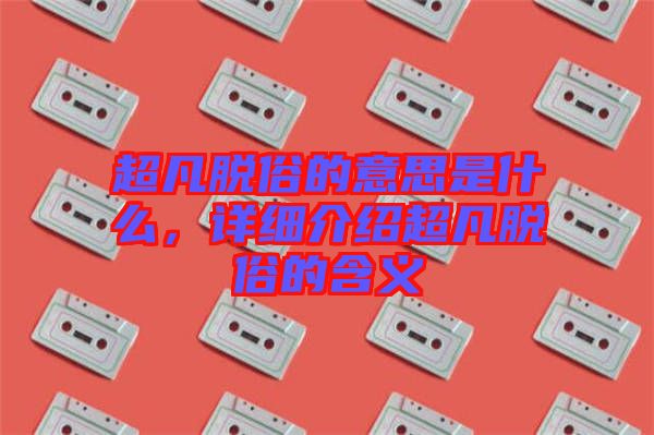 超凡脫俗的意思是什么，詳細介紹超凡脫俗的含義
