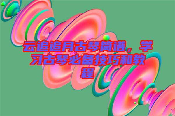 云追追月古琴簡譜，學(xué)習(xí)古琴必備技巧和教程