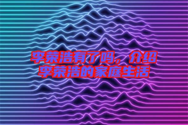 李榮浩有了嗎，介紹李榮浩的家庭生活