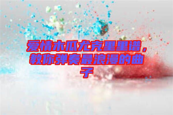愛情木瓜尤克里里譜，教你彈奏最浪漫的曲子