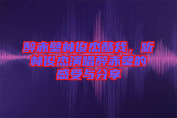 醉赤壁林俊杰酷我，聽林俊杰演唱醉赤壁的感受與分享
