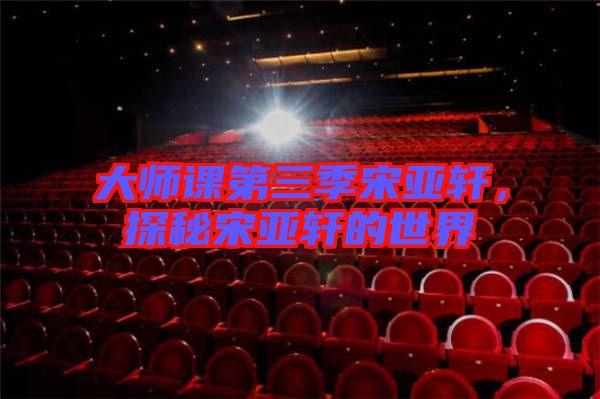 大師課第三季宋亞軒，探秘宋亞軒的世界