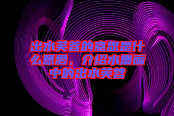 出水芙蓉的意思是什么意思，介紹水墨畫中的出水芙蓉