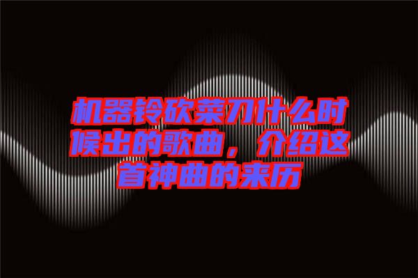 機(jī)器鈴砍菜刀什么時(shí)候出的歌曲，介紹這首神曲的來(lái)歷