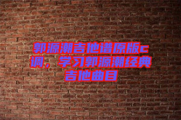 郭源潮吉他譜原版c調(diào)，學(xué)習(xí)郭源潮經(jīng)典吉他曲目