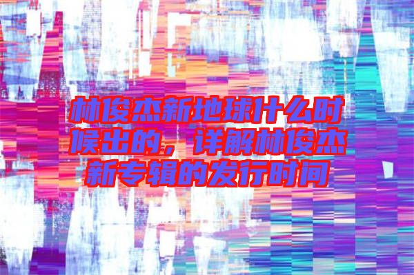 林俊杰新地球什么時候出的，詳解林俊杰新專輯的發(fā)行時間