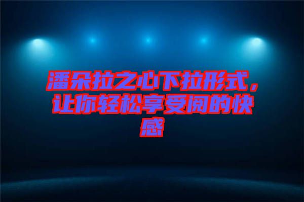 潘朵拉之心下拉形式，讓你輕松享受閱的快感