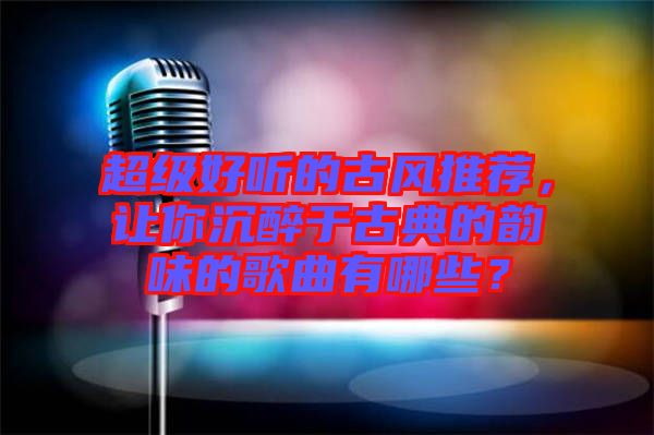 超級好聽的古風(fēng)推薦，讓你沉醉于古典的韻味的歌曲有哪些？