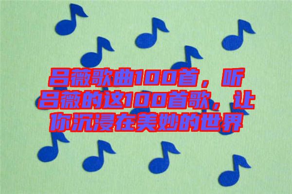 呂薇歌曲100首，聽(tīng)呂薇的這100首歌，讓你沉浸在美妙的世界