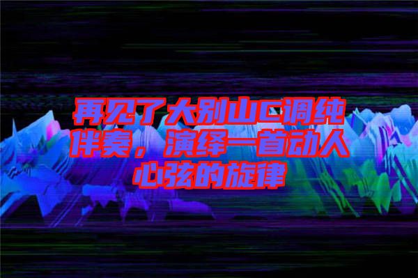 再見了大別山C調(diào)純伴奏，演繹一首動人心弦的旋律