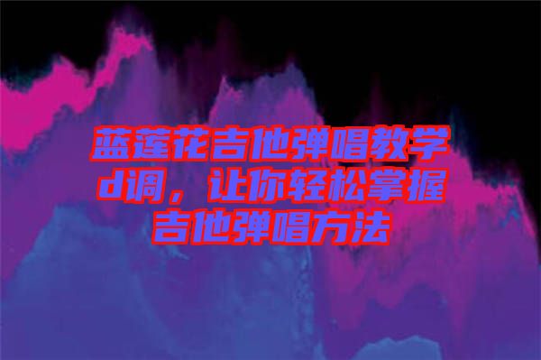 藍(lán)蓮花吉他彈唱教學(xué)d調(diào)，讓你輕松掌握吉他彈唱方法