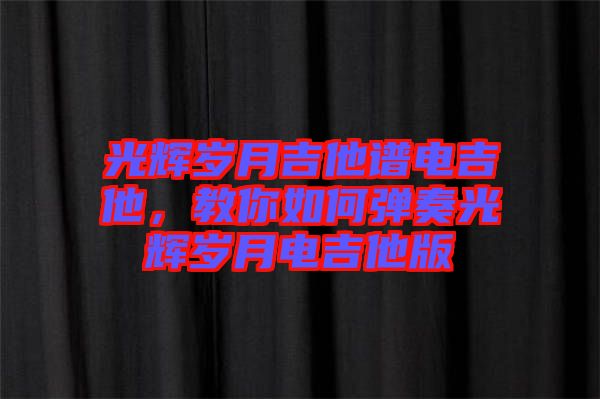 光輝歲月吉他譜電吉他，教你如何彈奏光輝歲月電吉他版