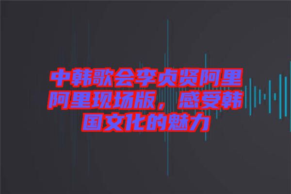 中韓歌會(huì)李貞賢阿里阿里現(xiàn)場(chǎng)版，感受韓國(guó)文化的魅力