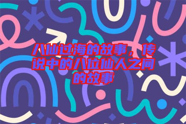八仙過海的故事，傳說中的八位仙人之間的故事