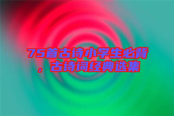 75首古詩小學生必背，古詩詞經(jīng)典選集