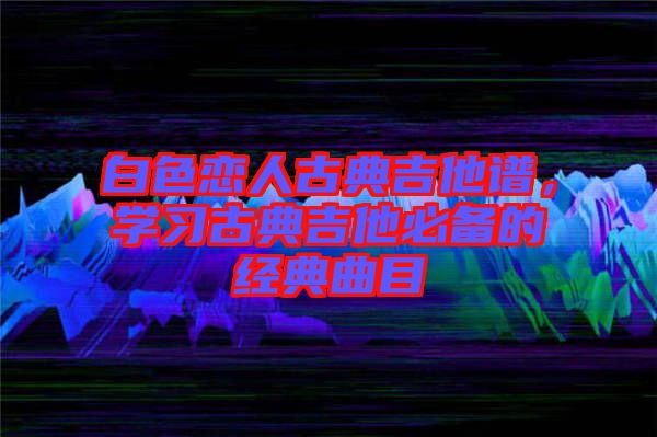 白色戀人古典吉他譜，學(xué)習(xí)古典吉他必備的經(jīng)典曲目