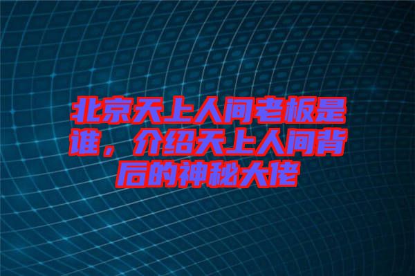 北京天上人間老板是誰，介紹天上人間背后的神秘大佬