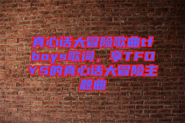 真心話大冒險歌曲tfboys歌詞，享TFOYS的真心話大冒險主題曲