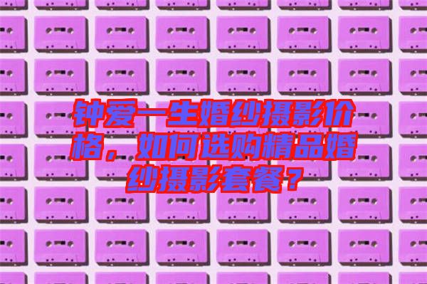 鐘愛一生婚紗攝影價格，如何選購精品婚紗攝影套餐？