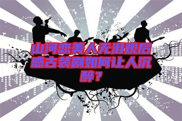 山河戀美人無(wú)淚觀后感古裝劇如何讓人沉醉？