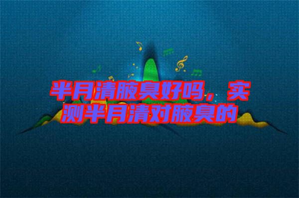 半月清腋臭好嗎，實(shí)測(cè)半月清對(duì)腋臭的