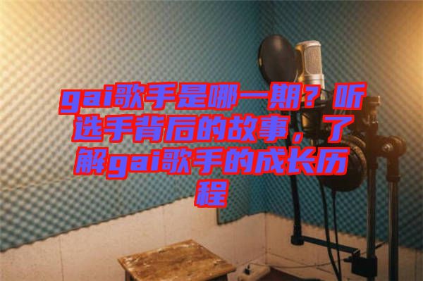 gai歌手是哪一期？聽選手背后的故事，了解gai歌手的成長歷程