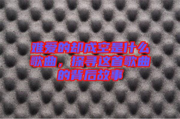 難愛(ài)的卻成空是什么歌曲，探尋這首歌曲的背后故事