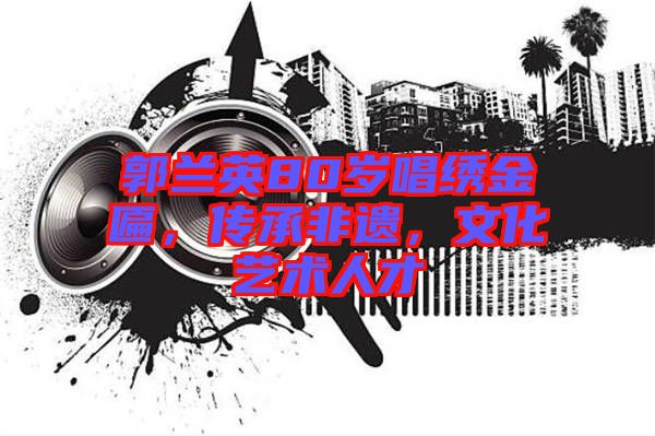 郭蘭英80歲唱繡金匾，傳承非遺，文化藝術(shù)人才