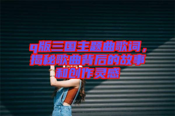 q版三國主題曲歌詞，揭秘歌曲背后的故事和創(chuàng)作靈感