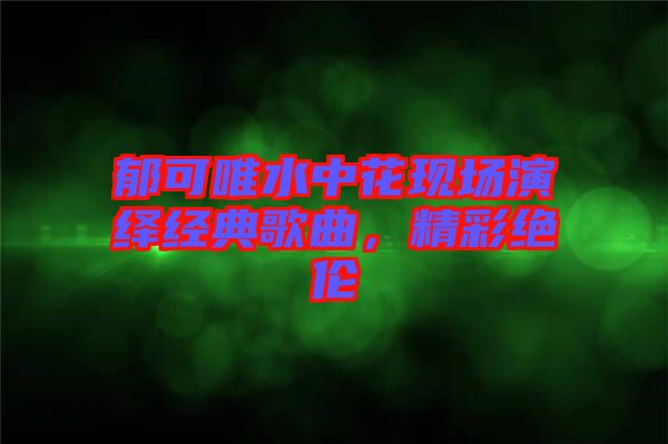 郁可唯水中花現(xiàn)場(chǎng)演繹經(jīng)典歌曲，精彩絕倫