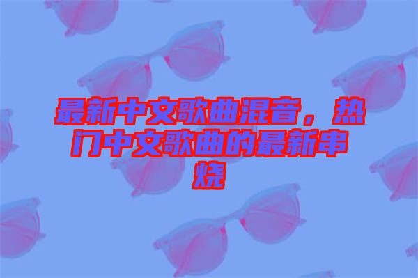 最新中文歌曲混音，熱門中文歌曲的最新串燒