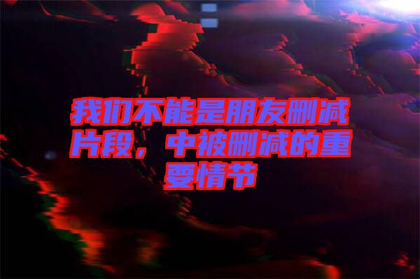 我們不能是朋友刪減片段，中被刪減的重要情節(jié)