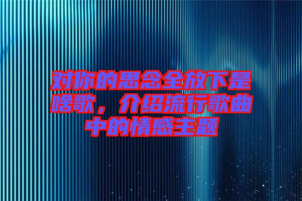 對(duì)你的思念全放下是啥歌，介紹流行歌曲中的情感主題