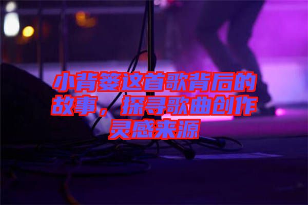 小背簍這首歌背后的故事，探尋歌曲創(chuàng)作靈感來源