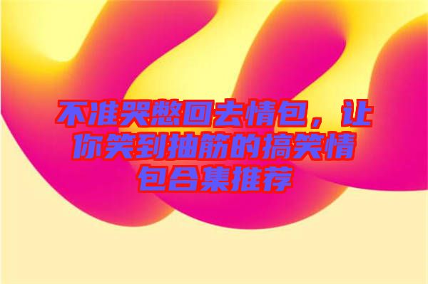 不準(zhǔn)哭憋回去情包，讓你笑到抽筋的搞笑情包合集推薦