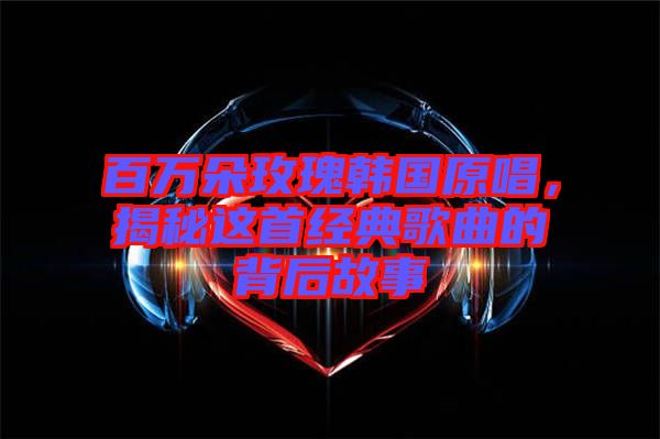 百萬朵玫瑰韓國原唱，揭秘這首經(jīng)典歌曲的背后故事